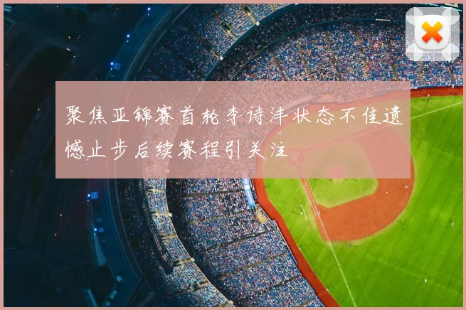 聚焦亚锦赛首轮李诗沣状态不佳遗憾止步后续赛程引关注