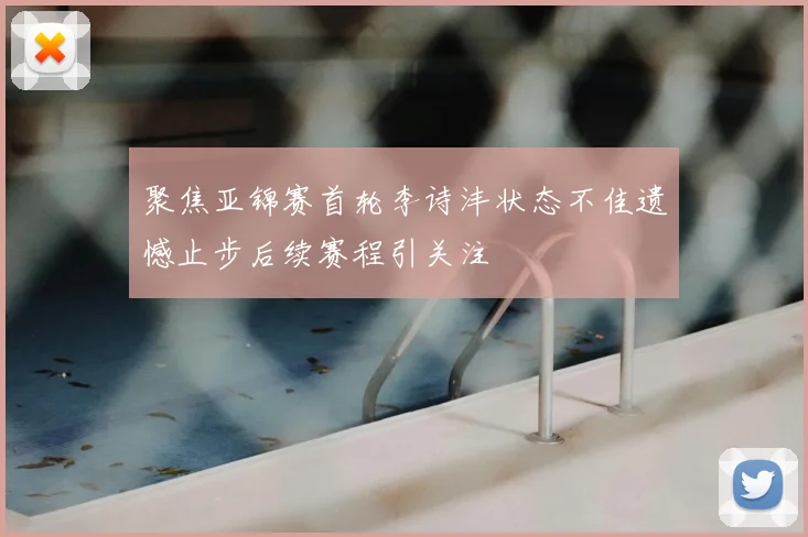 聚焦亚锦赛首轮李诗沣状态不佳遗憾止步后续赛程引关注