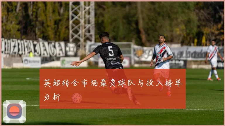 英超转会市场最贵球队与投入榜单分析